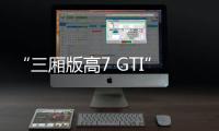 “三廂版高7 GTI”8月上市 或低于24萬元