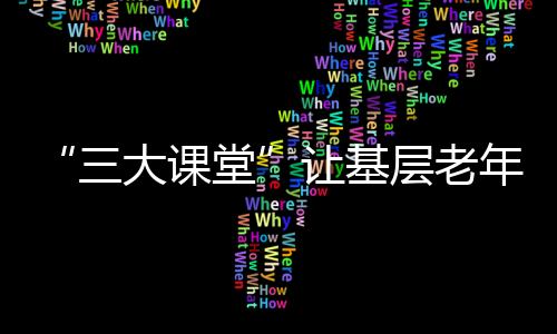 “三大課堂”讓基層老年教育“有滋有味”