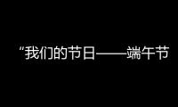 “我們的節(jié)日——端午節(jié)之國風家訓 詩韻端午”主題展演活動舉行