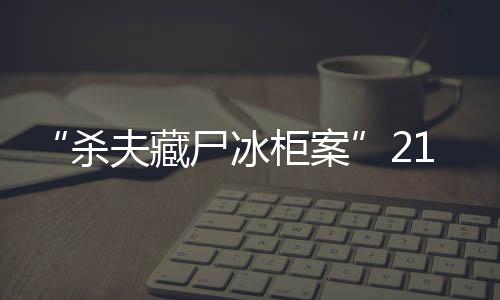 “殺夫藏尸冰柜案”21日開庭，死者家屬：殺人償命欠債還錢