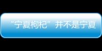 “寧夏枸杞”并不是寧夏的枸杞