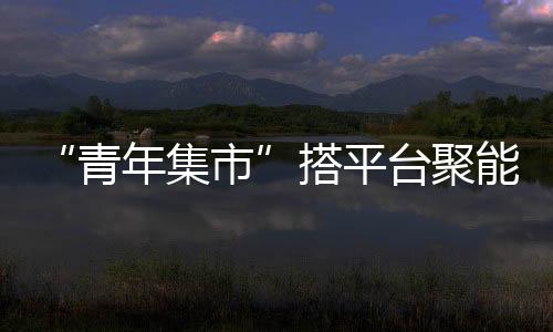 “青年集市”搭平臺聚能量助發展