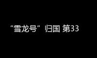 “雪龍號”歸國 第33次南極科考刷新抵達全球最南紀錄