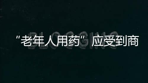 “老年人用藥”應(yīng)受到商保、大健康格外重視利用