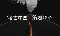 “考古中國”策劃18個重大項目 推動我國考古事業(yè)高質(zhì)量發(fā)展