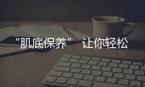 “肌底保養(yǎng)” 讓你輕松突破保養(yǎng)瓶頸