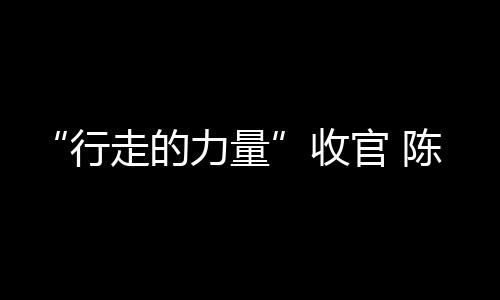 “行走的力量”收官 陳坤提前抵達終點擁抱行者