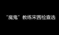 “魔鬼”教練宋茜檢查選手成果，親自示范獲好評卻因犀利引熱議？