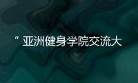 “ 亞洲健身學院交流大會”5月15、16日走進西安【健康】風尚中國網