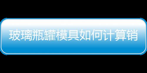 玻璃瓶罐模具如何計算銷售單價  光學玻璃一平方多少錢,行業資訊