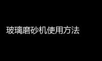 玻璃磨砂機使用方法  全自動玻璃打砂機使用規范,行業資訊