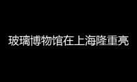 玻璃博物館在上海隆重亮相,行業(yè)資訊