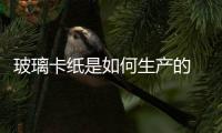 玻璃卡紙是如何生產的  玻璃卡紙質量如何,行業資訊