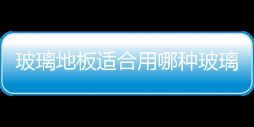 玻璃地板適合用哪種玻璃  玻璃地板通常有哪些用途,行業資訊