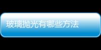 玻璃拋光有哪些方法  如何對玻璃進行拋光加工,行業資訊