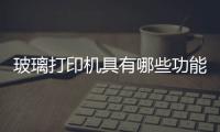 玻璃打印機具有哪些功能  制作絲印玻璃所需的材料,行業資訊