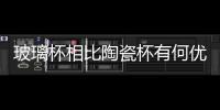 玻璃杯相比陶瓷杯有何優勢  該如何選購玻璃杯,行業資訊