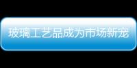 玻璃工藝品成為市場新寵,市場研究