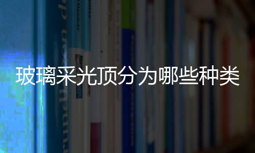 玻璃采光頂分為哪些種類  玻璃采光頂性能設(shè)計要求,行業(yè)資訊