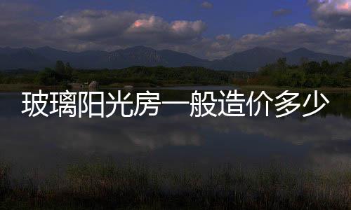 玻璃陽光房一般造價多少  20平方陽光房的造價,行業資訊