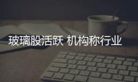 玻璃股活躍 機構稱行業底部已至,行業資訊