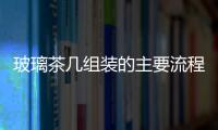 玻璃茶幾組裝的主要流程  玻璃家具要怎么進(jìn)行保養(yǎng),行業(yè)資訊