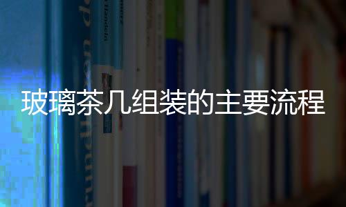 玻璃茶幾組裝的主要流程  玻璃家具要怎么進行保養,行業資訊