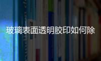 玻璃表面透明膠印如何除  店面玻璃的粘紙如何去除,行業資訊