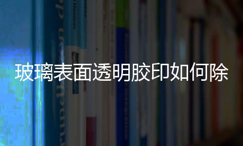 玻璃表面透明膠印如何除  店面玻璃的粘紙如何去除,行業(yè)資訊