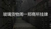 玻璃貨物周一鄭商所掛牌 較低跌幅達到7.6%,行業資訊