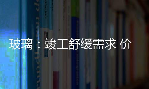 玻璃：竣工舒緩需求 價格重心下移,行業資訊