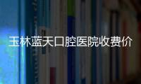 玉林藍天口腔醫院收費價目表已更新,你猜藍天口腔矯正牙齒大概需要多少錢