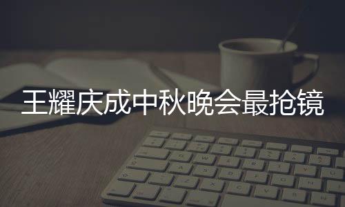 王耀慶成中秋晚會最搶鏡之人 網友：笑不活了！