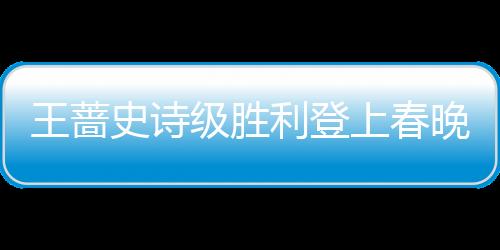 王薔史詩級勝利登上春晚中國力量鼓舞疫情抗戰