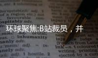 環球聚焦:B站裁員，并不意外