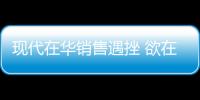 現代在華銷售遇挫 欲在東南亞建汽車制造廠