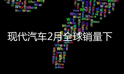 現(xiàn)代汽車2月全球銷量下滑，設(shè)施建設(shè)及蔚山工廠備受關(guān)注