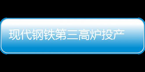 現(xiàn)代鋼鐵第三高爐投產(chǎn) 粗鋼產(chǎn)能升至2400萬(wàn)噸