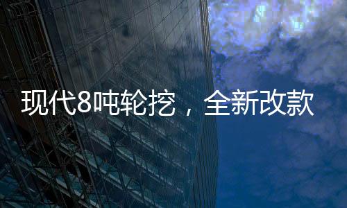 現代8噸輪挖，全新改款，勁爆上市