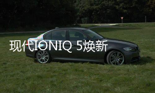 現代IONIQ 5煥新升級，續航里程大增，支持手機解鎖和導航Cockpit