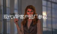 現(xiàn)代VIP客戶回廠參觀交流活動精彩舉行