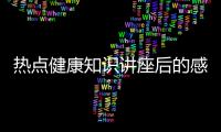 熱點健康知識講座后的感想以及知識健康講座你收獲了什么的分享