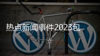 熱點新聞事件2023包括熱點新聞事件2022的具體內容