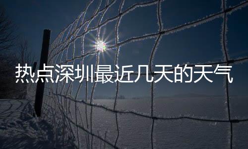 熱點深圳最近幾天的天氣預報以及最近的熱點事件深圳天氣的分享