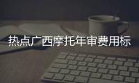 熱點廣西摩托年審費用標準以及廣西摩托年審費用的分享