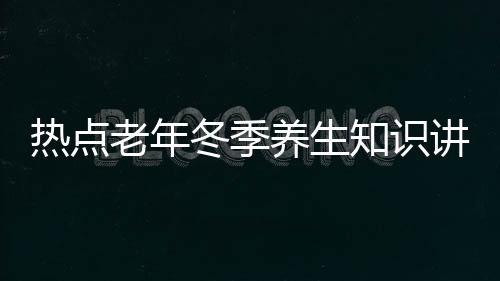 熱點老年冬季養生知識講座教案以及冬季老年健康知識講座內容的分享