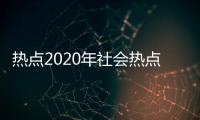 熱點2020年社會熱點事件匯總以及2023年熱點社會事件的分享