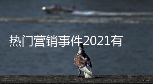 熱門營銷事件2021有關營銷熱點事件分享的詳細內容