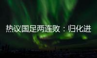 熱議國(guó)足兩連敗：歸化進(jìn)攻組合不錯(cuò) 4人一起上效果明顯