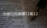 火線三兄弟第11集12集劇情介紹【明星】風尚中國網